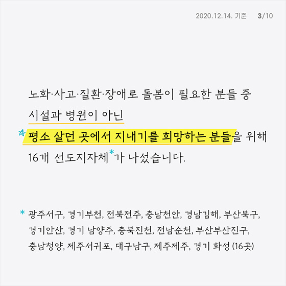 노화·사고·질환·장애로 돌봄이 필요한 분들 중 
 시설과 병원이 아닌
평소 살던 곳에서 지내기를 희망하는 분들을 위해 
16개 선도지자체*가 나섰습니다.