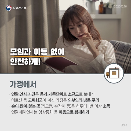 모임과 이동 없이 집에서 안전하게!
 [가정에서]
• 연말·연시 기간은 동거 가족단위로 소규모로 보내기
• 어르신 등 고위험군이 계신 가정은 외부인의 방문 주의 
• 손이 많이 닿는 곳(리모컨, 손잡이 등)은 하루에 1번 이상 소독 
• 연말·새해인사는 영상통화 등 마음으로 함께하기