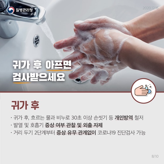 귀가 후 아프면 신속하게 검사받으세요. 
 [귀가 후]
• 귀가 후, 흐르는 물과 비누로 30초 이상 손씻기 등 개인방역 철저 
• 발열 및 호흡기 증상 여부 관찰 및 외출 자제
• 거리두기 2단계부터 증상 유무 관계없이 코로나19 진단검사 가능