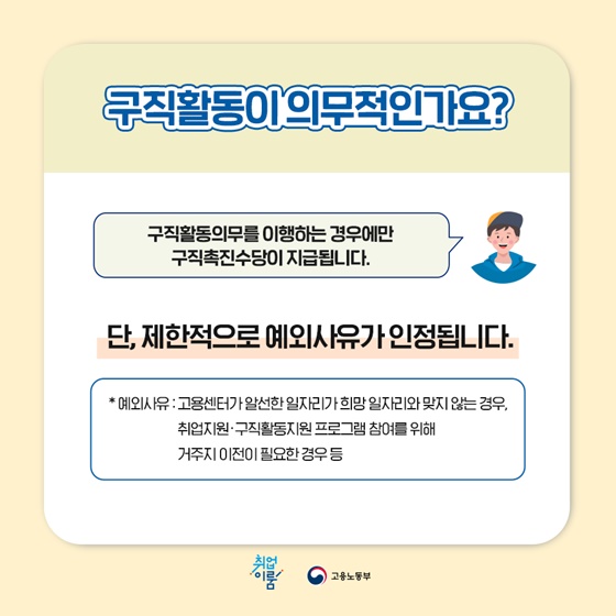 “구직활동이 의무적인가요?”
구직활동의무를 이행하는 경우에만 구직촉진수당이 지급됩니다.
단, 제한적으로 예외사유가 인정됩니다.
* 예외사유 : 고용센터가 알선한 일자리가 희망일자리와 맞지 않는 경우, 취업지원·구직활동지원 프로그램 참여를 위해 거주지 이전이 필요한 경우 등