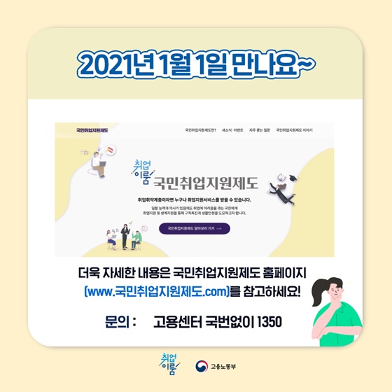 2021년 1월 1일 만나요~
더욱 자세한 내용은 국민취업지원제도 홈페이지 [www.국민취업지원제도.com]를 참고하세요!
문의는 고용센터 국번없이 ☎1350