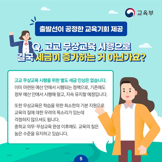 [출발선이 공정한 교육기회 제공]
Q.고교 무상교육 시행으로 결국 세금이 증가하는 거 아닌가요?
고교 무상교육 시행을 위한 별도 세금 인상은 없습니다. 
이미 마련된 예산 안에서 시행되는 정책으로, 기존에도 정부 예산 안에서 시행해 왔고, 지속 유지할 예정입니다.