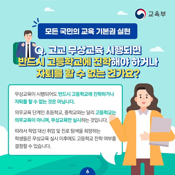 [모든 국민의 교육 기본권 실현]
Q.고교 무상교육 시행되면 반드시 고등학교에 진학해야 하거나 자퇴를 할 수 없는 건가요?
무상교육이 시행되어도 반드시 고등학교에 진학하거나 자퇴를 할 수 없는 것은 아닙니다.
의무교육 단계인 초등학교, 중학교와는 달리 고등학교는 의무교육이 아니며, 무상교육만 실시하는 것입니다.