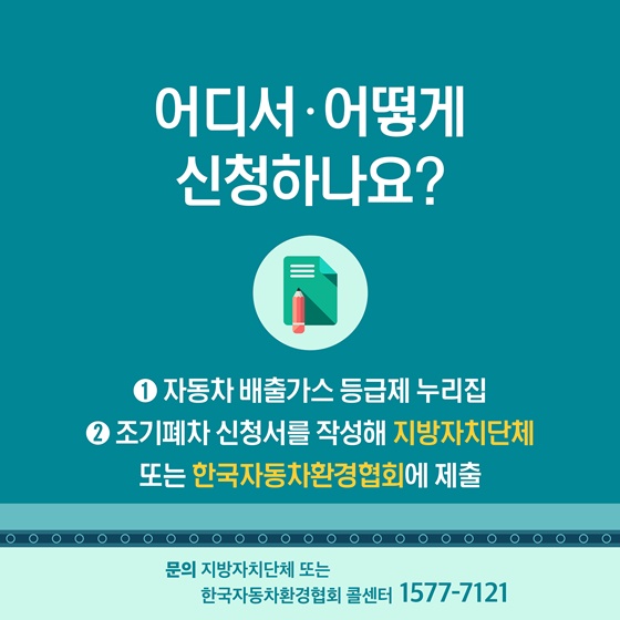 Q. 어디서·어떻게 신청하나요?
① 자동차 배출가스 등급제 누리집 
② 조기폐차 신청서를 작성해 지방자치단체 또는 한국자동차환경협회에 제출
※ 문의 : 지방자지단체 또는 한국자동차환경협회 콜센터 ☎1577-7121