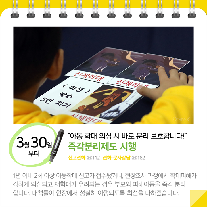 ◆“아동 학대 의심 시 바로 분리 보호합니다!”...즉각분리제도 시행(3.30.~)
 1년 이내 2회 이상 아동학대 신고가 접수됐거나, 현장조사 과정에서 학대피해가 강하게 의심되고 재학대가 우려되는 경우 부모와 피해아동을 즉각 분리 합니다. 대책들이 현장에서 성실히 이행되도록 최선을 다하겠습니다.