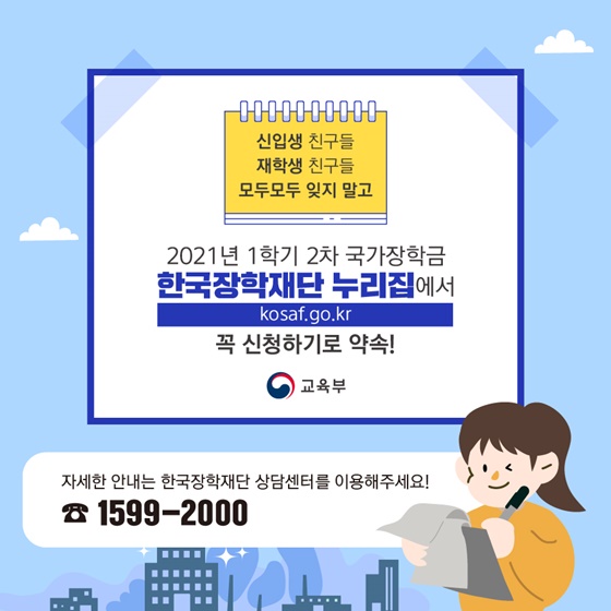 신입생 친구들, 재학생 친구들, 모두모두 잊지 말고
2021년 1학기 2차 국가장학금 한국장학재단 누리집(kosaf.go.kr)에서 꼭 신청하기로 약속!
자세한 안내는 한국장학재단 상담센터를 이용해주세요! ☎ 1599-2000