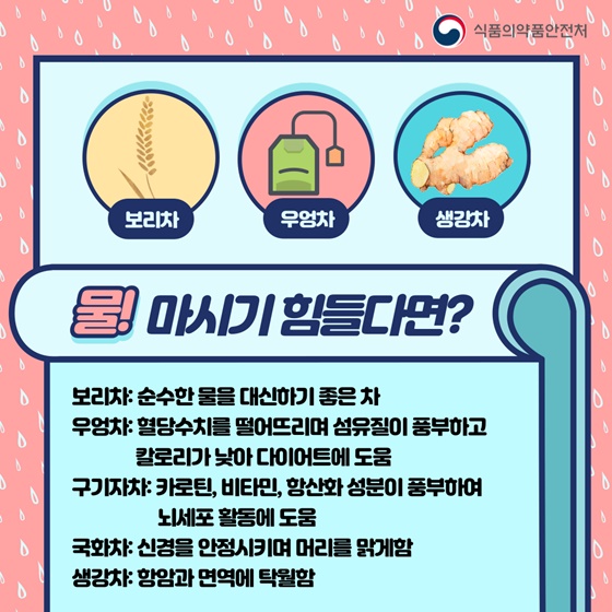 ▷ 물! 마시기 힘들다면?
-보리차 : 순수한 물을 대신하기 좋은 차 
-우엉차 : 혈당수치를 떨어뜨리며 섬유질이 풍부하고 칼로리가 낮아 다이어트에 도움
-구기자차 : 카로틴, 비타민, 항산화 성분이 풍부하여 뇌세포 활동에 도움
-국화차 : 신경을 안정시키며 머리를 맑게 함 
-생강차 : 항암과 면역에 탁월함