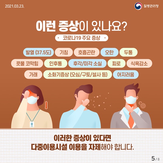 이런 증상이 있나요? (코로나19 주요 증상)
발열 (37.5도), 기침, 호흡곤란, 오한, 두통, 콧물 코막힘, 인후통, 후각/미각 소실, 피로, 식욕감소, 가래, 소화기증상 (오심/구토/설사 등), 어지러움
☞ 이러한 증상이 있다면 다중이용시설 이용을 자제해야 합니다.