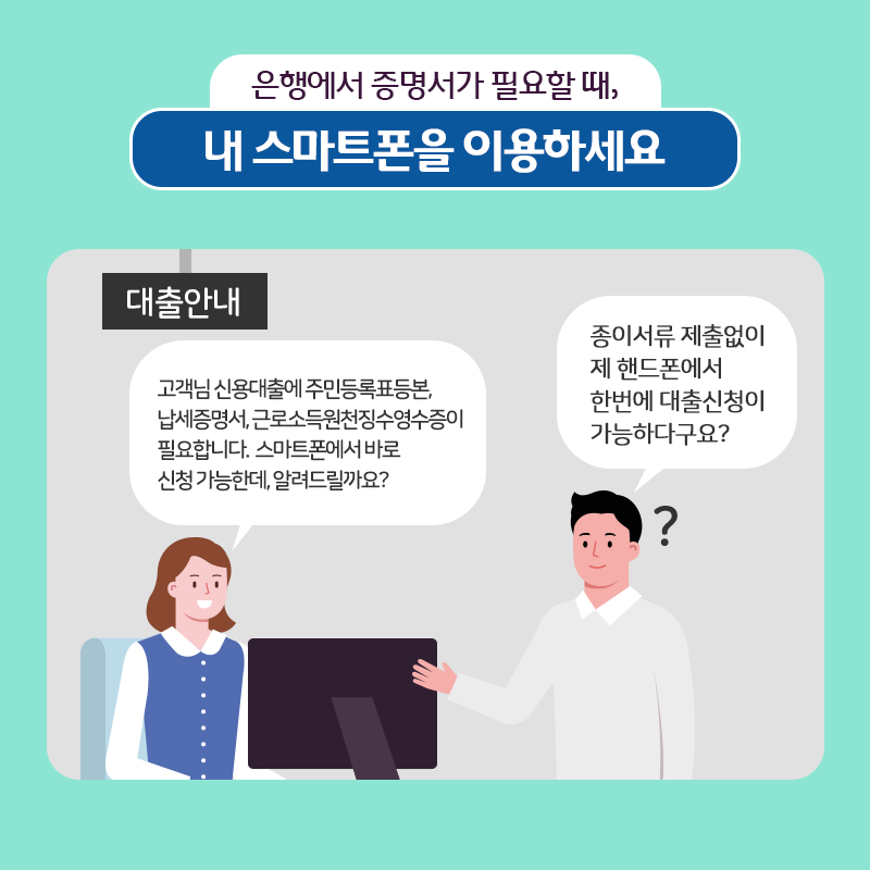 은행에서 증명서가 필요할 때, 내 스마트폰을 이용하세요.
○ 대출안내
- 고객님 신용대출에 주민등록표등본, 납세증명서, 근로소득원천징수영수증이 필요합니다. 스마트폰에서 바로 신청 가능한데, 알려드릴까요?
- 종이서류 제출없이 제 핸드폰에서 한번에 대출신청이 가능하다구요?