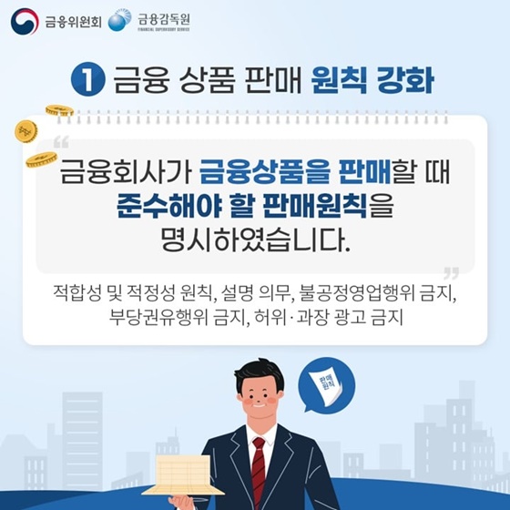 1. 금융 상품 판매 원칙 강화
“금융회사가 금융상품을 판매할 때 준수해야 할 판매원칙을 명시하였습니다.”
-적합성 및 적정성 원칙, 설명 의무, 불공정영업행위 금지, 부당권유행위 금지, 허위·과장 광고 금지