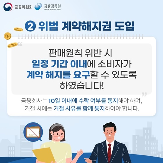 2. 위법 계약해지권 도입
“판매원칙 위반 시 일청 기간 이내에 소비자가 계약 해지를 요구할 수 있도록 하였습니다!”
금융회사는 10일 이내에 수락 여부를 통지해야 하며, 거절 시에는 거절 사유를 함께 통지하여야 합니다.