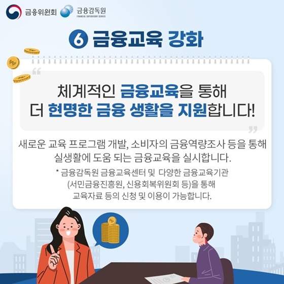 6. 금융교육 강화
“체계적인 금융교육을 통해 더 현명한 금융 생활을 지원합니다!”
새로운 교육 프로그램 개발, 소비자의 금융역량조사 등을 통해 실생활에 도움되는 금융교육을 실시합니다.