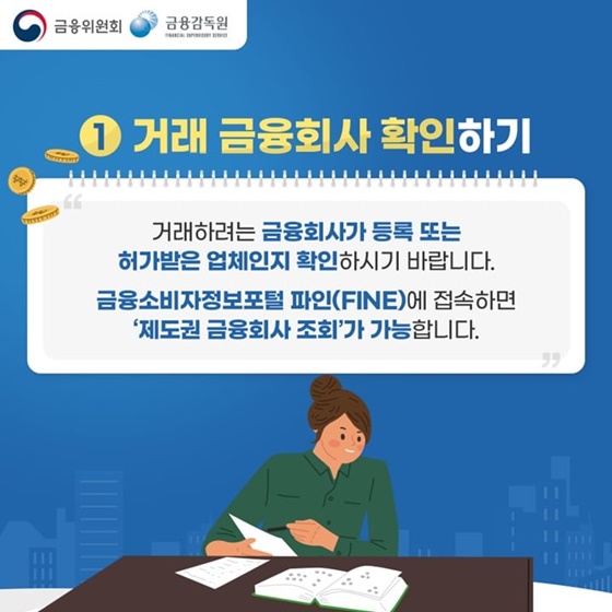 1. 거래 금융회사 확인하기
“거래하려는 금융회사가 등록 또는 허가받은 업체인지 확인하시기 바랍니다. 
금융소비자정보포털 파인(FINE)에 접속하면 ‘제도권 금융회사 조회’가 가능합니다.”