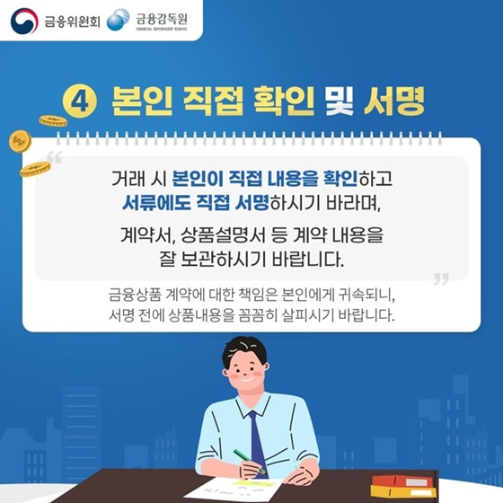 4. 본인 직접 확인 및 서명
“거래 시 본인이 직접 내용을 확인하고 서류에도 직접 서명하시기 바라며, 계약서, 상품설명서 등 계약 내용을 잘 보관하시기 바랍니다.“
금융상품 계약에 대한 책임은 본인에게 귀속되니, 서명 전에 상품내용을 꼼꼼히 살피시기 바랍니다.