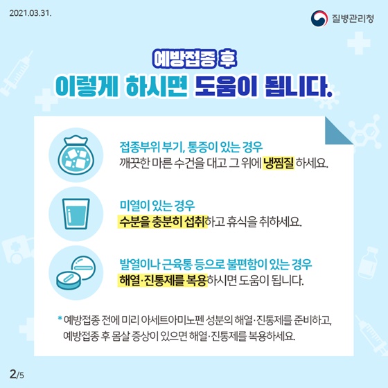 예방접종 후 이렇게 하시면 도움이 됩니다.
-접종부위 부기, 통증이 있는 경우 깨끗한 마른 수건을 대고 그 위에 냉찜질 하세요.
-미열이 있는 경우 수분을 충분히 섭취하고 휴식을 취하세요.
-발열이나 근육통 등으로 불편함이 있는 경우 해열·진통제를 복용하시면 도움이 됩니다.