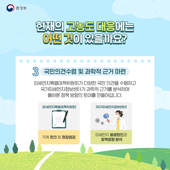 3. 국민의견수렴 및 과학적 근거 마련
미세먼지특별대책위원회가 다양한 국민 의견을 수렴하고 국가미세먼지정보센터가 과학적 근거를 분석하며 올바른 정책 방향의 토대를 만들어갑니다.

[출처] 대한민국 정책브리핑(www.korea.kr)