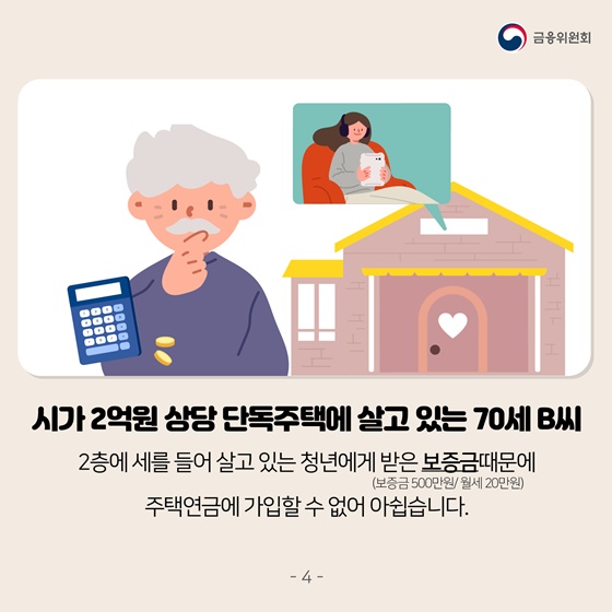 시가 2억원 상당 단독주택에 살고 있는 70세 B씨 
2층에 세를 들어 살고 있는 청년에게 받은 보증금(보증금 500만원/월세 20만원) 때문에 주택연금에 가입할 수 없어 아쉽습니다.