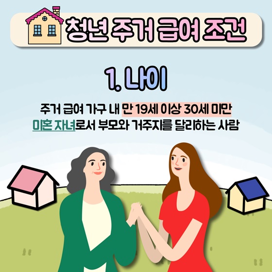 청년 주거 급여 조건
1. 나이 : 주거급여 가구 내 만 19세 이상 30세 미만 미혼 자녀로서 부모와 거주지를 달리하는 사람