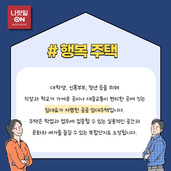 #행복주택
 대학생, 신혼부부, 청년 등을 위해 직장과 학교가 가까운 곳이나 대중교통이 편리한 곳에 짓는 임대료가 저렴한 공공 임대주택입니다. 주택은 학업과 업무에 집중할 수 있는 실용적인 공간과 문화와 여가를 즐길 수 있는 복합단지로 조성됩니다.