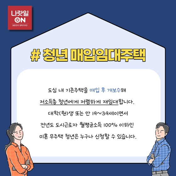 #청년 매입임대주택
 도심 내 기존주택을 매입 후 개보수해 저소득층 청년에게 저렴하게 재임대합니다.
대학(원)생 또는 만 19~39세이면서 전년도 도시근로자 월평균소득 100% 이하인 미혼 무주택 청년은 누구나 신청할 수 있습니다.