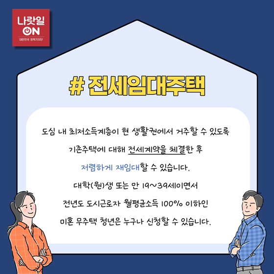 #전세임대주택
 도심 내 최저소득계층이 현 생활권에서 거주할 수 있도록 기존주택에 대해 전세계약을 체결한 후 저렴하게 재임대할 수 있습니다. 대학(원)생 또는 만 19~39세이면서 전년도 도시근로자 월평균소득 100% 이하인 미혼 무주택 청년은 누구나 신청할 수 있습니다.