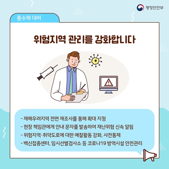 ▶ 위험지역 관리를 강화합니다.
- 재해우려지역 전면 재조사를 통해 확대 지정
- 현장 책임관에게 안내 문자를 발송하여 재난위험 신속 알림
- 위험지역·취약도로에 대한 예찰활동 강화, 사전통제
- 백신접종센터, 임시선별검사소 등 코로나19 방역시설 안전관리

[출처] 대한민국 정책브리핑(www.korea.kr)