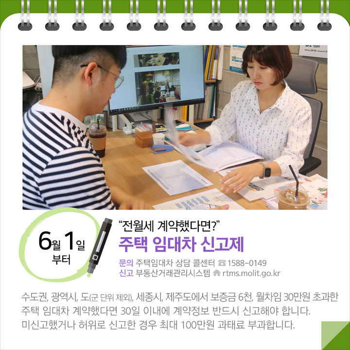 ◆“전월세 계약했다면?”…주택 임대차 신고제 (6.1.~)
수도권, 광역시, 도(군 단위 제외), 세종시, 제주도에서 보증금 6천, 월차임 30만원 초과한 주택 임대차 계약했다면 30일 이내에 계약정보 반드시 신고해야 합니다. 미신고했거나 허위로 신고한 경우 최대 100만원 과태료 부과합니다.