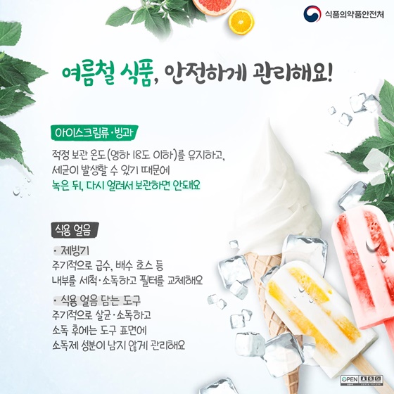 ◆여름철 식품, 안전하게 관리해요!
- 아이스크림류·빙과 : 적정 보관 온도 (영하 18도 이하)를 유지하고, 세균이 발생할 수 있기 때문에 녹은 뒤, 다시 얼려서 보관하면 안돼요