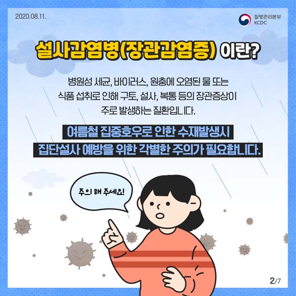 설사감명병(장관감염증) 이란?
병원성 세균, 바이러스, 원충에 오염된 물 또는 식품 섭취로 인해 구토, 설사, 복통 등의 장관증싱이 주로 발생하는 질환입니다.
여름철 집중호우로 인한 수재발생시 잡단설사 예방을 위한 각별한 주의가 필요합니다.