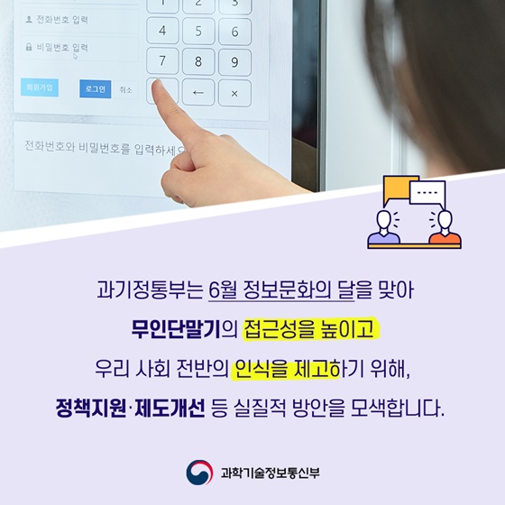 과기정통부는 6월 정보문화의 달을 맞아 무인단말기의 접근성을 높이고 우리 사회 전반의 인식을 제고하기 위해, 정책지원·제도개선 등 실질적 방안을 모색합니다.