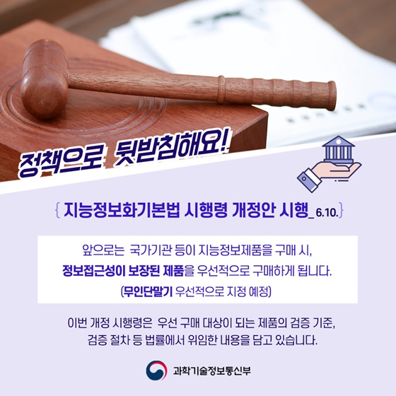 ◆정책으로 뒷받침해요!
{지능정보화기본법 시행령 개정안 시행_ 6.10.}
앞으로는 국가기관 등이 지능정보제품을 구매 시, 정보접근성이 보장된 제품을 우선적으로 구매하게 됩니다.
 (무인단말기 우선적으로 지정 예정)
이번 개정 시행령은 우선 구매 대상이 되는 제품의 검증 기준, 검증 절차 등 법률에서 위임한 내용을 담고 있습니다.