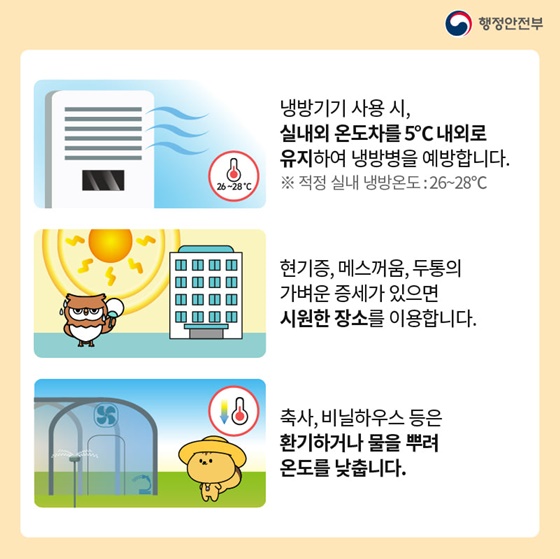 - 냉방기기 사용 시, 실내외 온도차를 5°C 내외로 유지하여 냉방병을 예방합니다. 
- 현기증, 메스꺼움, 두통의 가벼운 증세가 있으면 시원한 장소를 이용합니다.
- 축사, 비닐하우스 등은 환기하거나 물을 뿌려 온도를 낮춥니다.