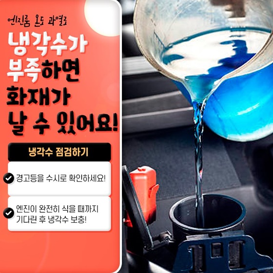 3. 엔진룸 온도 과열로 냉각수가 부족하면 화재가 날 수 있어요!
<냉각수 점검하기>
- 경고등을 수시로 확인하세요!
- 엔진이 완전히 식을 때까지 기다린 후 냉각수 보충!