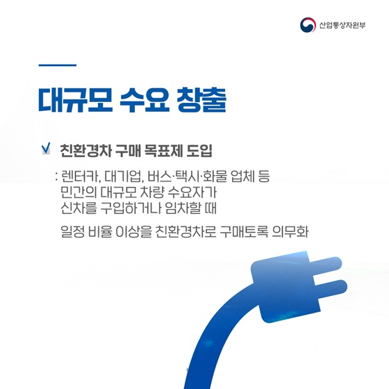 ◆ 대규모 수요 창출
- 친환경차 구매 목표제 도입
: 렌터카, 대기업, 버스·택시·화물 업체 등 민간의 대규모 차량 수요자가 신차를 구입하거나 임차할 때
 일정 비율 이상을 친환경차로 구매토록 의무화