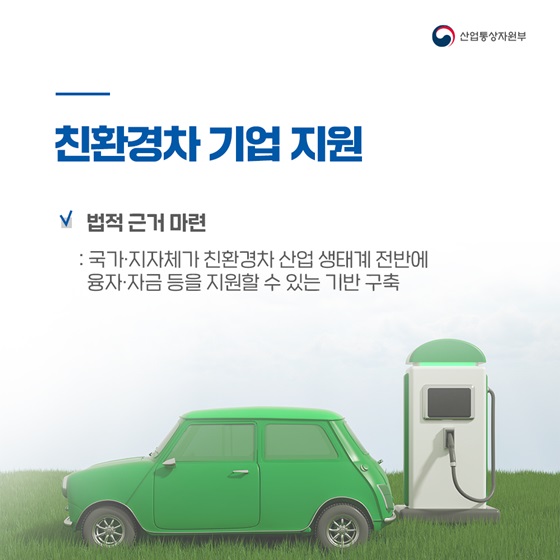 ◆ 친환경차 기업 지원
- 법적 근거 마련
: 국가·지자체가 친환경차 산업 생태계 전반에 융자·자금 등을 지원할 수 있는 기반 구축