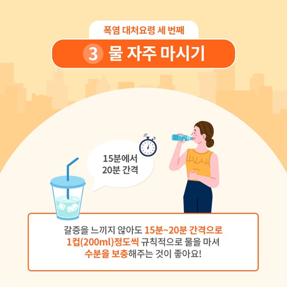 3. 물 자주 마시기
 갈증을 느끼지 않아도 15분~20분 간격으로 1컵(200ml) 정도씩 규칙적으로 물을 마셔 수분을 보충해주는 것이 좋아요!