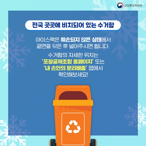 ◆ 전국 곳곳에 비치되어 있는 수거함
 아이스팩은 훼손되지 않은 상태에서 겉면을 닦은 후 넣어주시면 됩니다.
수거함의 자세한 위치는 ‘포장공제조합 홈페이지’ 또는 ‘내 손안의 분리배출’ 앱에서 확인해보세요!