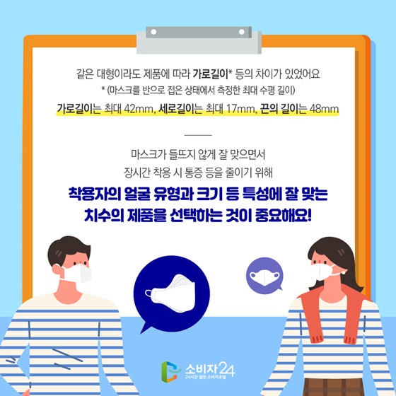 같은 대형이라도 제품에 따라 가로길이* 등의 차이가 있었어요.
가로길이는 최대 42mm, 세로길이는 최대 17mm, 끈의 길이는 48mm
착용자의 얼굴 유형과 크기 등 특성에 잘 맞는 치수의 제품을 선택하는 것이 중요해요!