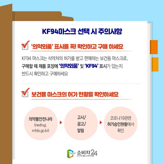 KF94마스크 선택 시 주의사항
- ‘의약외품’ 표시를 꼭! 확인하고 구매 하세요.
- 보건용 마스크의 허가 현황을 확인하세요.
의약품안전나라 → 고시/공고/알림 → 코로나19 관련 허가승인현황에서 확인