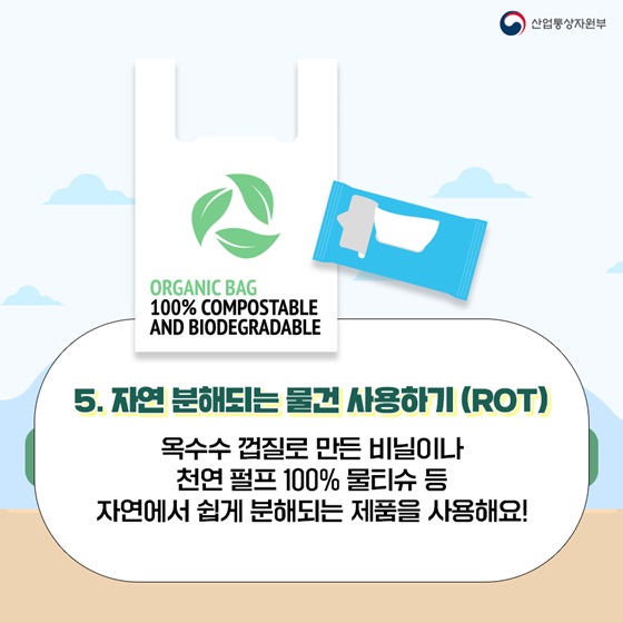 5. 자연 분해되는 물건 사용하기 (ROT)
옥수수 껍질로 만든 비닐이나 천연 펄프 100% 물티슈 등 자연에서 쉽게 분해되는 제품을 사용해요!