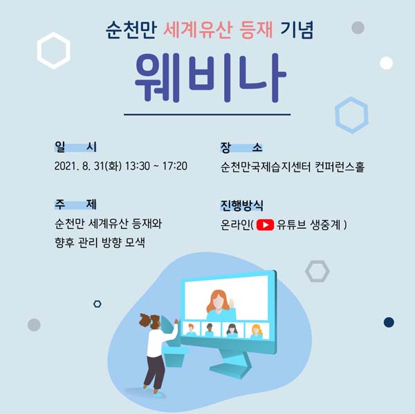 순천만 세계유산 등재기념
웨비나
일시 : 2021. 8. 31.(화) 13:30~ 17:20
장소 : 순천ㅁ난국제습지센터 컨퍼런스홀
주제 : 순천만 세계유산 등재와 향후 관리 방향 모색
진행방식 : 온라인 (유튜브 생중계)