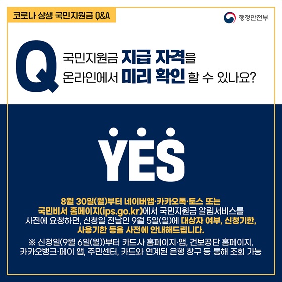 Q1. 국민지원금 지급 자격을 온라인에서 미리 확인 할 수 있나요?
- YES
 8월 30일(월)부터 네이버앱·카카오톡·토스 또는 국민비서 홈페이지에서 국민지원금 알림서비스를 사전에 요청하면, 신청일 전날인 9월 5일(일)에 대상자 여부, 신청기한, 사용기한 등을 사전에 안내해드립니다.