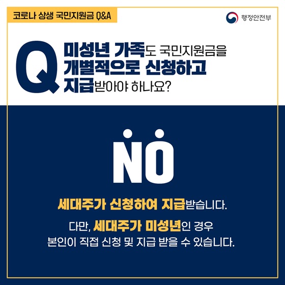 Q4. 미성년 가족도 국민지원금을 개별적으로 신청하고 지급받아야 하나요?
- NO
세대주가 신청하여 지급받습니다.
다만, 세대주가 미성년인 경우 본인이 직접 신청 및 지급 받을 수 있습니다.