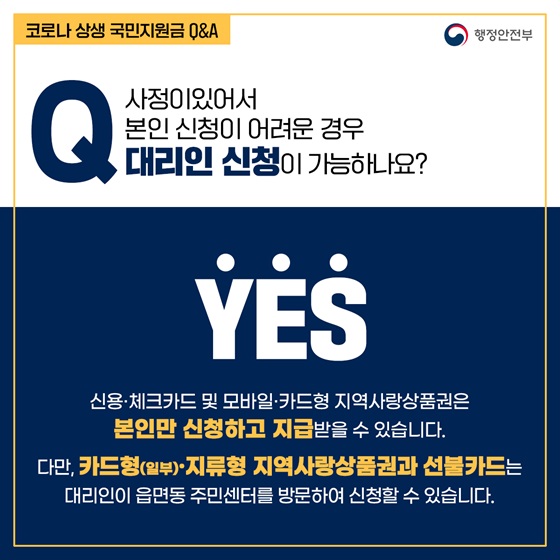 Q5. 사정이있어서 본인 신청이 어려운 경우 대리인 신청이 가능하나요?
- YES
신용·체크카드 및 모바일·카드형 지역사랑상품권은 본인만 신청하고 지급받을 수 있습니다. 
다만, 카드형(일부)·지류형 지역사랑상품권과 선불카드는 대리인이 읍면동 주민센터를 방문하여 신청할 수 있습니다.