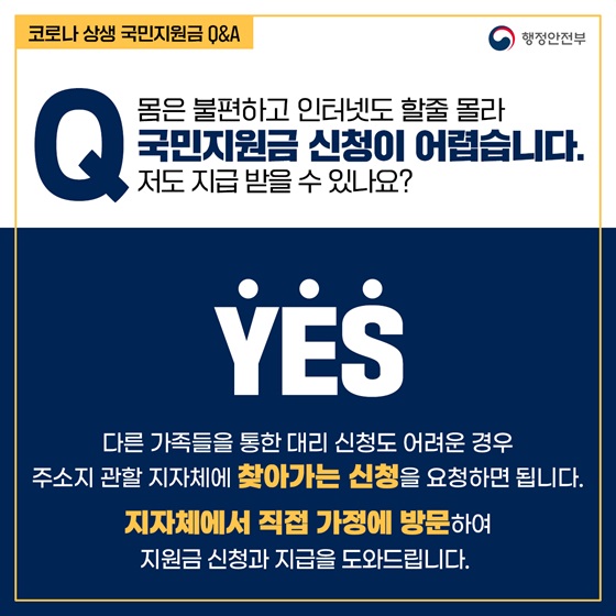 Q6. 몸은 불편하고 인터넷도 할줄 몰라 국민지원금 신청이 어렵습니다. 저도 지급 받을 수 있나요?
- YES
다른 가족들을 통한 대리 신청도 어려운 경우 주소지 관할 지자체에 찾아가는 신청을 요청하면 됩니다.
지자체에서 직접 가정에 방문하여 지원금 신청과 지급을 도와드립니다.