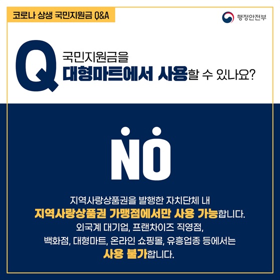 Q8. 국민지원금을 대형마트에서 사용할 수 있나요?
- NO
지역사랑상품권을 발행한 자치단체 내 지역사랑상품권 가맹점에서만 사용 가능합니다.
외국계 대기업, 프랜차이즈 직영점, 백화점, 대형마트, 온라인 쇼핑몰, 유흥업종 등에서는 사용 불가합니다