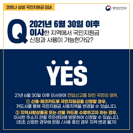 Q10. 2021년 6월 30일 이후 이사한 지역에서 국민지원금 신청과 사용이 가능한가요?
- YES
① 신용·체크카드로 국민지원금을 신청할 경우, 카드사를 통해 국민지원금 사용지역을 변경할 수 있습니다. 
② 지역사랑상품권 또는 선불 카드로 수령하고자 하는 경우, 이사한 주소지 관할 주민센터에 방문하여 신청할 수 있습니다.