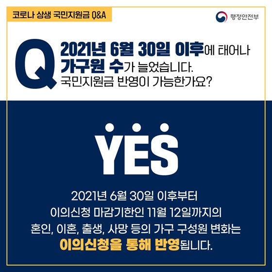 Q11. 2021년 6월 30일 이후에 태어나 가구원 수가 늘었습니다. 국민지원금 반영이 가능한가요?
- YES
 2021년 6월 30일 이후부터 이의신청 마감기한인 11월 12일까지의 혼인, 이혼, 출생, 사망 등의 가구 구성원 변화는 이의신청을 통해 반영됩니다.