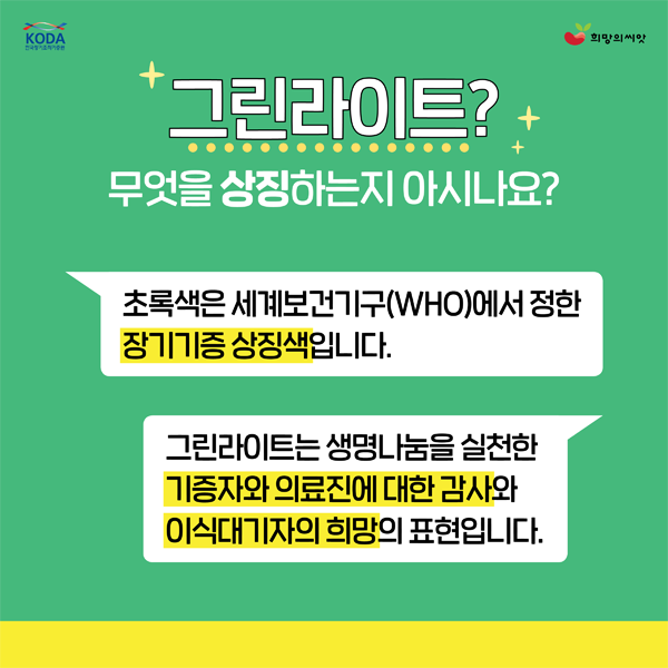 그린라이트?
무엇을 상장히는지 아시나요?
초록색은 세계보건기구(WHO)에서 정한 장기기증상징색 입니다.
그린라이트는 생명나눔을 실천한 기증자와 의료진에 대한 감사와 이식대기자의희망의 표현입니다.