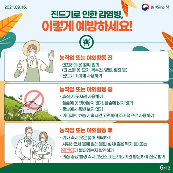 ◆ 진드기로 인한 감염병, 이렇게 예방하세요!
- 농작업 또는 야외활동 전 
• 안전하게 옷 갖춰 입기(긴 소매 옷, 모자, 목수건, 양말, 장갑 등) 
- 농작업 또는 야외활동 중 
• 휴식 시 돗자리 사용하기 
- 농작업 또는 야외활동 후 
• 귀가 즉시 옷은 털어 세탁하기